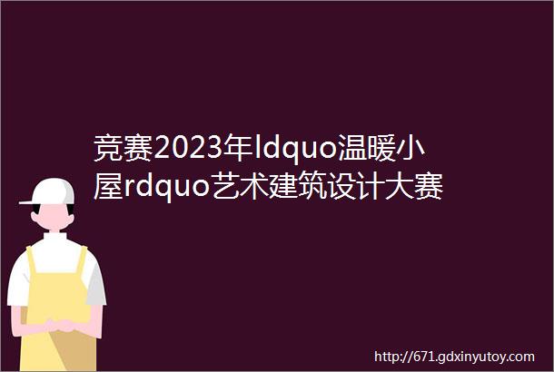 竞赛2023年ldquo温暖小屋rdquo艺术建筑设计大赛