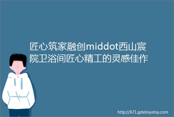 匠心筑家融创middot西山宸院卫浴间匠心精工的灵感佳作