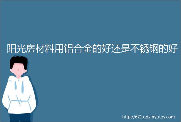 阳光房材料用铝合金的好还是不锈钢的好