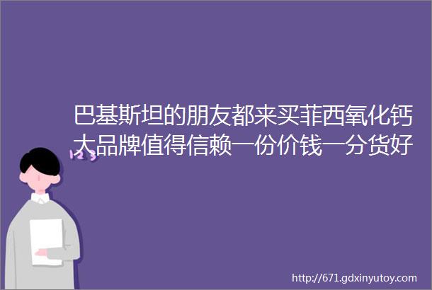 巴基斯坦的朋友都来买菲西氧化钙大品牌值得信赖一份价钱一分货好货自己会传播